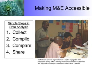 Making M&E Accessible Collect Compile Compare Share Simple Steps in Data Analysis Staff of child-focused organizations in Lesotho engaged in data compilation during in M&E training developed by Insideout/Otherwise  and supported by Firelight Foundation.  Photo credit: J. Lentfer 