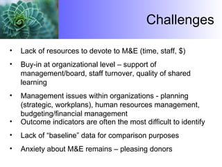Challenges Lack of resources to devote to M&E (time, staff, $) Buy-in at organizational level – support of management/board, staff turnover, quality of shared learning Management issues within organizations  - planning (strategic, workplans), human resources management, budgeting/financial management Outcome indicators are often the most difficult to identify Lack of “baseline” data for comparison purposes Anxiety about M&E remains – pleasing donors 