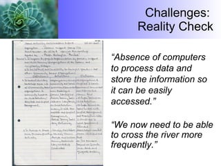 Challenges:  Reality Check “ Absence of computers to process data and store the information so it can be easily accessed.” “ We now need to be able to cross the river more frequently.”  