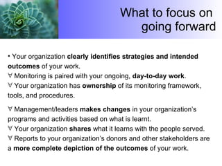 What to focus on  going forward Your organization  clearly identifies strategies and intended outcomes  of your work.  Monitoring is paired with your ongoing,  day-to-day work .  Your organization has  ownership  of its monitoring framework, tools, and procedures.  Management/leaders  makes changes  in your organization’s programs and activities based on what is learnt.  Your organization  shares  what it learns with the people served.  Reports to your organization’s donors and other stakeholders are a  more complete depiction of the outcomes  of your work. 