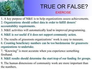 TRUE OR FALSE? 1. A key purpose of M&E is to help organizations assess achievements.  5. The results of grassroots organizations’ work is easy to measure. 3. M&E activities will automatically lead to improved programming.  7. “Knowing” is most accurate when you experience something firsthand.  9. The human dimensions of community work are more important than the numbers. EXERCISE 
