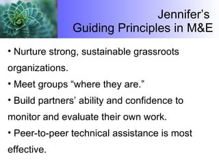 Jennifer’s  Guiding Principles in M&E Nurture strong, sustainable grassroots organizations. Meet groups “where they are.” Build partners’ ability and confidence to monitor and evaluate their own work. Peer-to-peer technical assistance is most effective. 