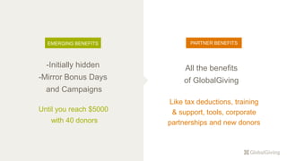-Initially hidden
-Mirror Bonus Days
and Campaigns
Until you reach $5000
with 40 donors
EMERGING BENEFITS
All the benefits
of GlobalGiving
PARTNER BENEFITS
Like tax deductions, training
& support, tools, corporate
partnerships and new donors
 