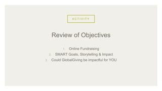 A C T I V I T Y
1. Online Fundraising
2. SMART Goals, Storytelling & Impact
3. Could GlobalGiving be impactful for YOU
Review of Objectives
 