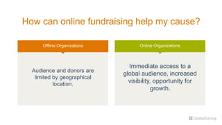How can online fundraising help my cause?
Offline Organizations
Audience and donors are
limited by geographical
location.
Online Organizations
Immediate access to a
global audience, increased
visibility, opportunity for
growth.
 