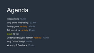 Agenda
Introductions 10 min
Why online fundraising? 30 min
Setting goals +activity 30 min
Tell your story +activity 40 min
Break 15 min
Understanding your network +activity 40 min
Why GlobalGiving? 20 min
Wrap-Up & Feedback 15 min
 