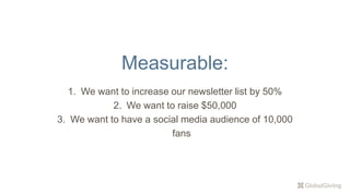 Measurable:
1. We want to increase our newsletter list by 50%
2. We want to raise $50,000
3. We want to have a social media audience of 10,000
fans
 