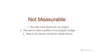 Not Measurable:
1. We want more donors for our project
2. We want to raise a portion of our program budget
3. Most of our donors should be repeat donors
 
