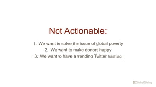 Not Actionable:
1. We want to solve the issue of global poverty
2. We want to make donors happy
3. We want to have a trending Twitter hashtag
 