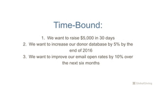 Time-Bound:
1. We want to raise $5,000 in 30 days
2. We want to increase our donor database by 5% by the
end of 2016
3. We want to improve our email open rates by 10% over
the next six months
 