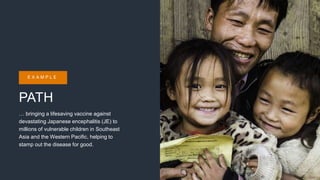 PATH
… bringing a lifesaving vaccine against
devastating Japanese encephalitis (JE) to
millions of vulnerable children in Southeast
Asia and the Western Pacific, helping to
stamp out the disease for good.
E X A M P L E
 