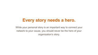 Every story needs a hero.
While your personal story is an important way to connect your
network to your cause, you should never be the hero of your
organization’s story.
 