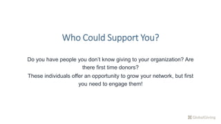 Do you have people you don’t know giving to your organization? Are
there first time donors?
These individuals offer an opportunity to grow your network, but first
you need to engage them!
Who Could Support You?
 