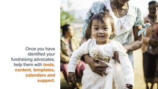 Once you have
identified your
fundraising advocates,
help them with tools,
content, templates,
calendars and
support.
 