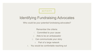 A C T I V I T Y
Who could be your potential fundraising advocates?
Remember the criteria:
1. Committed to your cause
2. Able to be an ambassador
3. Can communicate your story
4. Part of a large network
5. You would be comfortable reaching out
Identifying Fundraising Advocates
 