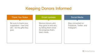 Keeping Donors Informed
Thank You Notes Email Updates Social Media
Be sure to thank your
supporters – new and
old – for the gifts they
give.
Remind donors who
they gave to and why
by letting them know
the progress that’s
been made.
Stay connected on
Facebook, Twitter, and
Instagram.
 