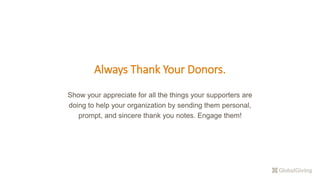 Always Thank Your Donors.
Show your appreciate for all the things your supporters are
doing to help your organization by sending them personal,
prompt, and sincere thank you notes. Engage them!
 