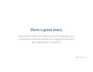 Have a great story.
Have a clear, simple, and inspiring story that highlights your
constituents as heroes, and lets your supporters know why
your organization is important!
 