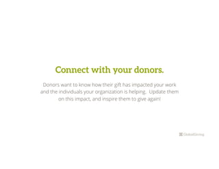 Connect with your donors.
Donors want to know how their gift has impacted your work
and the individuals your organization is helping. Update them
on this impact, and inspire them to give again!
 