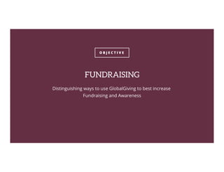 O B J E C T I V E
FUNDRAISING
Distinguishing ways to use GlobalGiving to best increase
Fundraising and Awareness
 