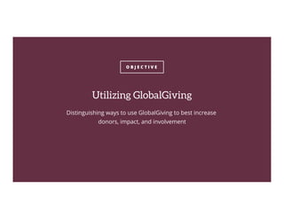 O B J E C T I V E
Utilizing GlobalGiving
Distinguishing ways to use GlobalGiving to best increase
donors, impact, and involvement
 