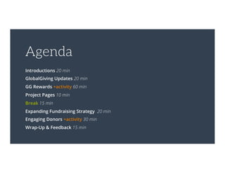 Agenda
Introductions 20 min
GlobalGiving Updates 20 min
GG Rewards +activity 60 min
Project Pages 10 min
Break 15 min
Expanding Fundraising Strategy 20 min
Engaging Donors +activity 30 min
Wrap-Up & Feedback 15 min
 