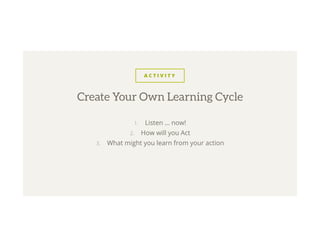 A C T I V I T Y
1.  Listen … now!
2.  How will you Act
3.  What might you learn from your action
Create Your Own Learning Cycle
 