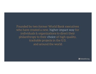 Founded by two former World Bank executives
who have created a new, higher-impact way for
individuals & organizations to direct their
philanthropy to their choice of high-quality,
trackable projects in the U.S.
and around the world.

 