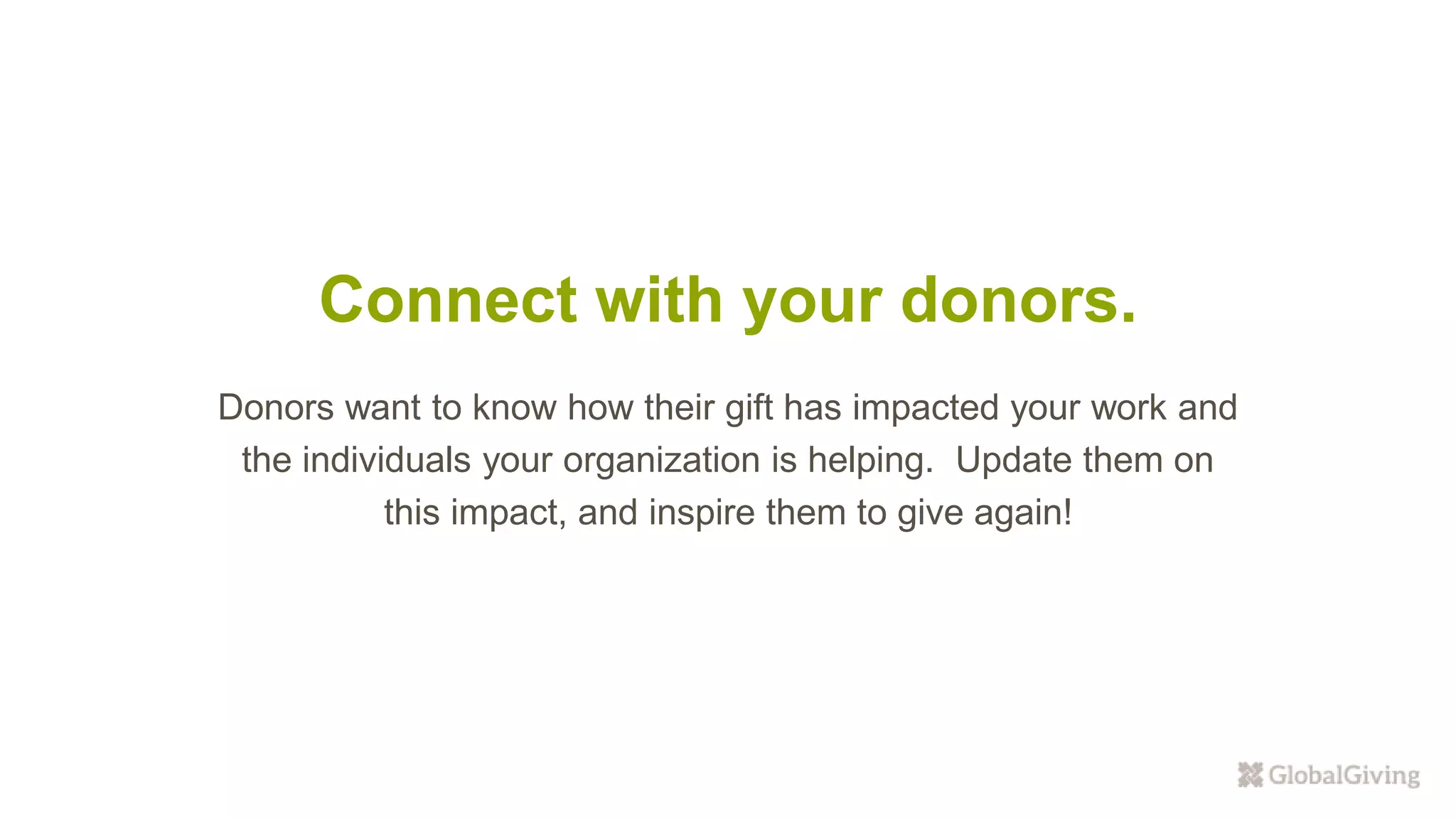 Connect with your donors.
Donors want to know how their gift has impacted your work and
the individuals your organization is helping. Update them on
this impact, and inspire them to give again!
 
