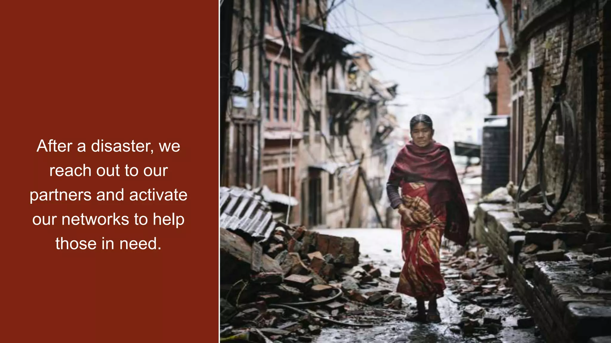 2015 Earthquake in Nepal
2015 Ebola Crisis
2015 Typhoon in the Philippines
NOW Syrian Refugee Crisis
After a disaster, we reach out
to our partners and activate
our networks to help those in
need.
After a disaster, we
reach out to our
partners and activate
our networks to help
those in need.
 