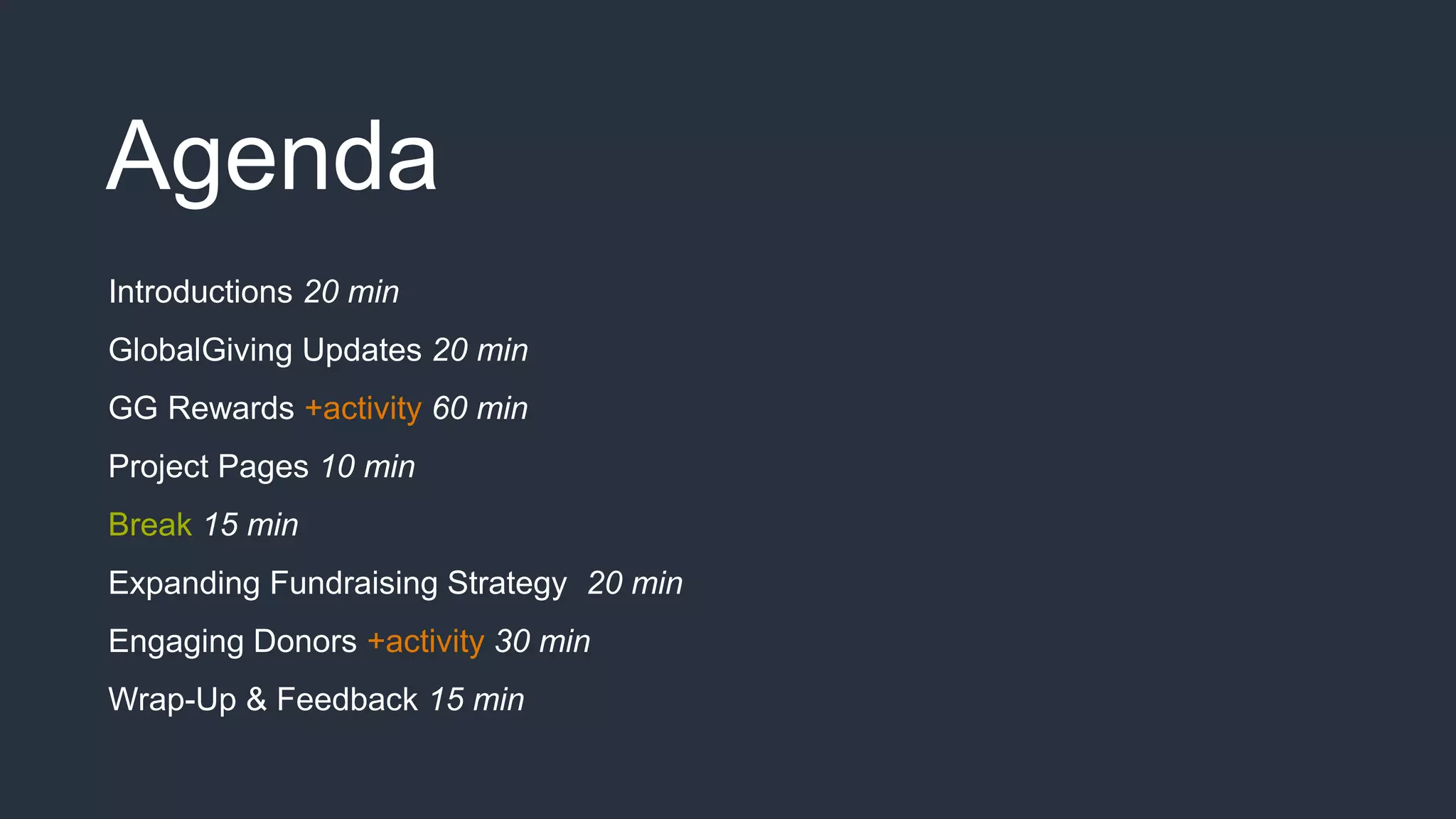 Agenda
Introductions 20 min
GlobalGiving Updates 20 min
GG Rewards +activity 60 min
Project Pages 10 min
Break 15 min
Expanding Fundraising Strategy 20 min
Engaging Donors +activity 30 min
Wrap-Up & Feedback 15 min
 