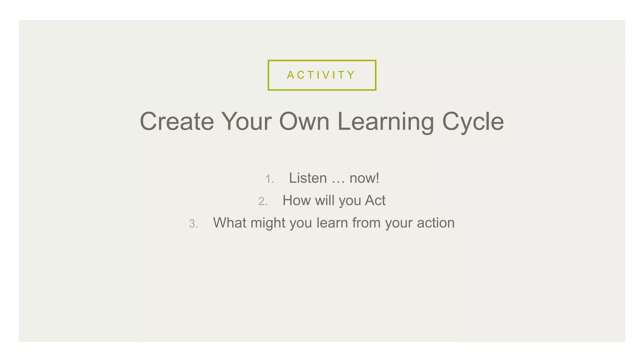 A C T I V I T Y
1. Listen … now!
2. How will you Act
3. What might you learn from your action
Create Your Own Learning Cycle
 