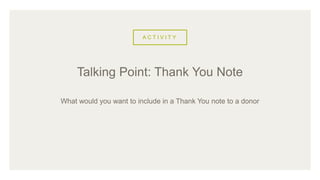 A C T I V I T Y
What would you want to include in a Thank You note to a donor
Talking Point: Thank You Note
 