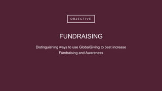 O B J E C T I V E
FUNDRAISING
Distinguishing ways to use GlobalGiving to best increase
Fundraising and Awareness
 