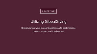 O B J E C T I V E
Utilizing GlobalGiving
Distinguishing ways to use GlobalGiving to best increase
donors, impact, and involvement
 