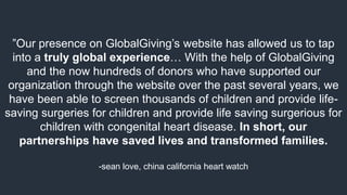 ”Our presence on GlobalGiving’s website has allowed us to tap
into a truly global experience… With the help of GlobalGiving
and the now hundreds of donors who have supported our
organization through the website over the past several years, we
have been able to screen thousands of children and provide life-
saving surgeries for children and provide life saving surgerious for
children with congenital heart disease. In short, our
partnerships have saved lives and transformed families.
-sean love, china california heart watch
 