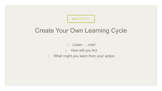 A C T I V I T Y
1. Listen … now!
2. How will you Act
3. What might you learn from your action
Create Your Own Learning Cycle
 