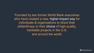 Founded by two former World Bank executives
who have created a new, higher-impact way for
individuals & organizations to direct their
philanthropy to their choice of high-quality,
trackable projects in the U.S.
and around the world.
 