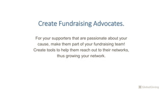 Create Fundraising Advocates.
For your supporters that are passionate about your
cause, make them part of your fundraising team!
Create tools to help them reach out to their networks,
thus growing your network.
 