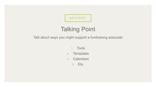 A C T I V I T Y
Talk about ways you might support a fundraising advocate
1. Tools
2. Templates
3. Calendars
4. Etc.
Talking Point
 