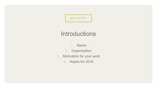 A C T I V I T Y
1. Name
2. Organization
3. Motivation for your work
4. Hopes for 2016
Introductions
 