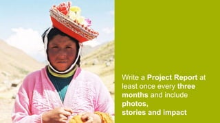 Write a Project Report at
least once every three
months and include
photos,
stories and impact
 