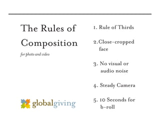 The Rules of          1. Rule of Thirds

Composition           2.Close-cropped
                        face
for photo and video

                      3. No visual or
                         audio noise

                      4. Steady Camera

                      5. 10 Seconds for
                         b-roll
 