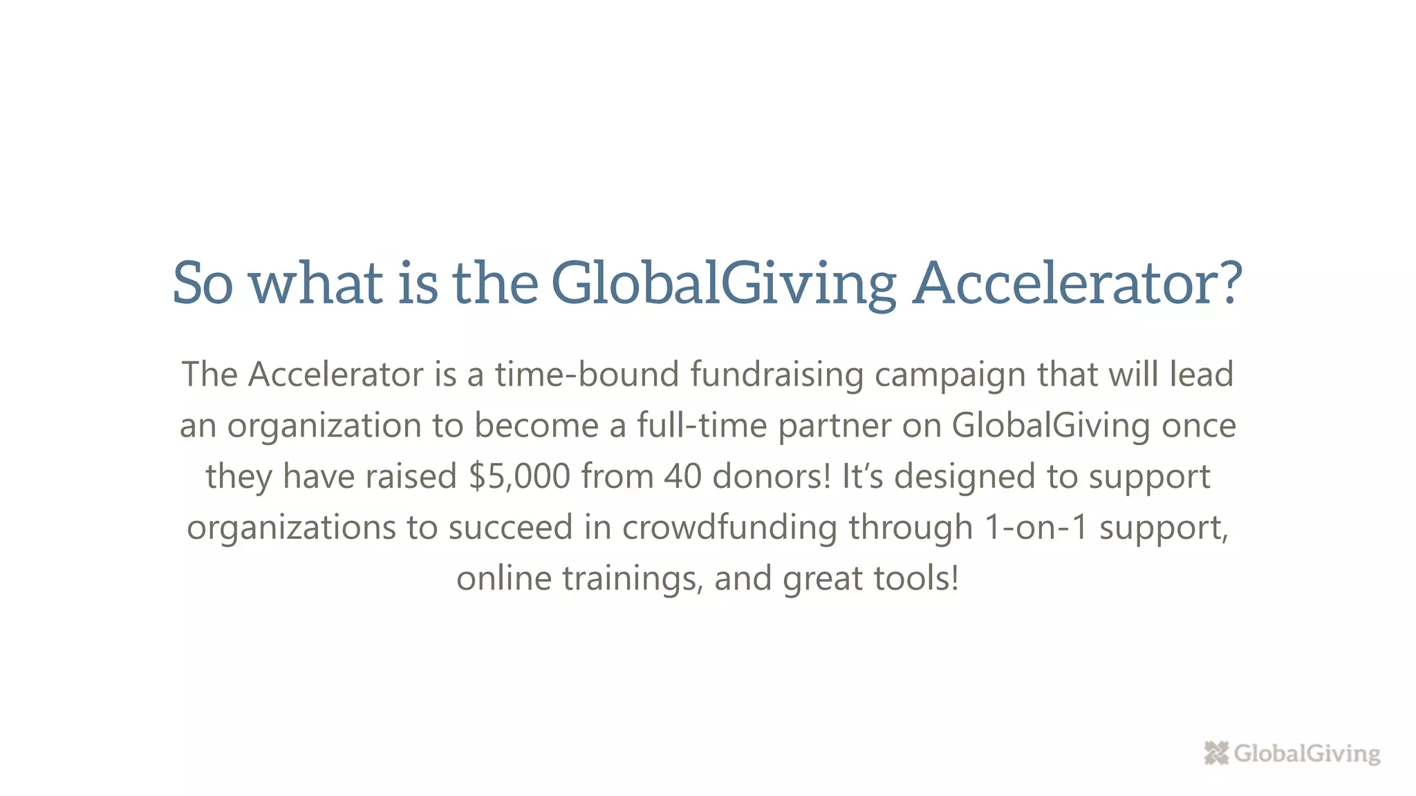 The Accelerator is a time-bound fundraising campaign that will lead
an organization to become a full-time partner on GlobalGiving once
they have raised $5,000 from 40 donors! It’s designed to support
organizations to succeed in crowdfunding through 1-on-1 support,
online trainings, and great tools!
 
