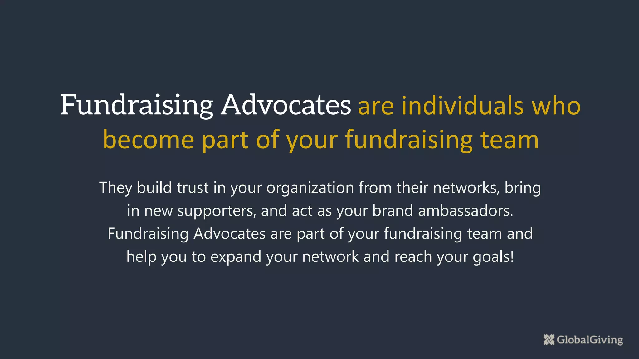 They build trust in your organization from their networks, bring
in new supporters, and act as your brand ambassadors.
Fundraising Advocates are part of your fundraising team and
help you to expand your network and reach your goals!
are individuals who
become part of your fundraising team
 