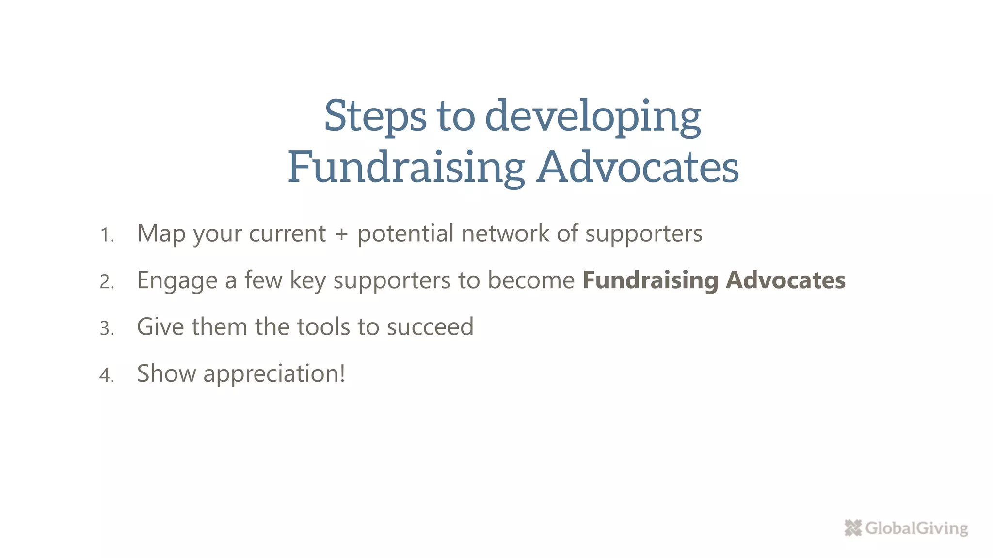 1. Map your current + potential network of supporters
2. Engage a few key supporters to become Fundraising Advocates
3. Give them the tools to succeed
4. Show appreciation!
 