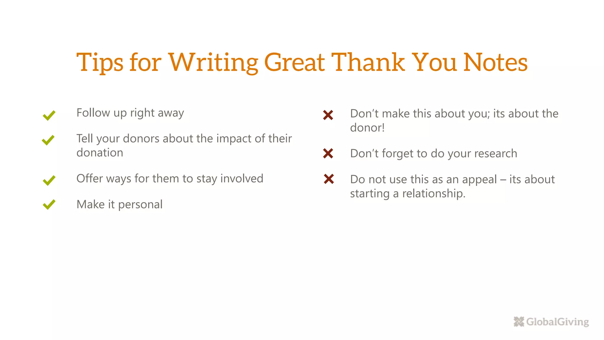 Don’t make this about you; its about the
donor!
Don’t forget to do your research
Do not use this as an appeal – its about
starting a relationship.
Follow up right away
Tell your donors about the impact of their
donation
Offer ways for them to stay involved
Make it personal
 