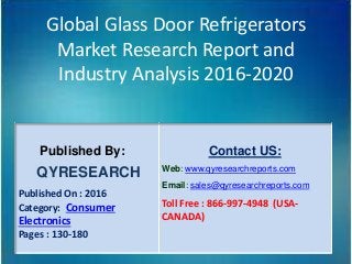 Global Glass Door Refrigerators
Market Research Report and
Industry Analysis 2016-2020
Published By:
QYRESEARCH
Published On : 2016
Category: Consumer
Electronics
Pages : 130-180
Contact US:
Web: www.qyresearchreports.com
Email: sales@qyresearchreports.com
Toll Free : 866-997-4948 (USA-
CANADA)
 