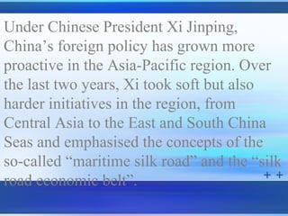 Under Chinese President Xi Jinping,
China’s foreign policy has grown more
proactive in the Asia-Pacific region. Over
the last two years, Xi took soft but also
harder initiatives in the region, from
Central Asia to the East and South China
Seas and emphasised the concepts of the
so-called “maritime silk road” and the “silk
road economic belt”.
 