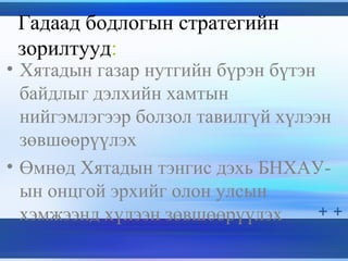 Гадаад бодлогын стратегийн
зорилтууд:
• Хятадын газар нутгийн бүрэн бүтэн
байдлыг дэлхийн хамтын
нийгэмлэгээр болзол тавилгүй хүлээн
зөвшөөрүүлэх
• Өмнөд Хятадын тэнгис дэхь БНХАУ-
ын онцгой эрхийг олон улсын
хэмжээнд хүлээн зөвшөөрүүлэх
 